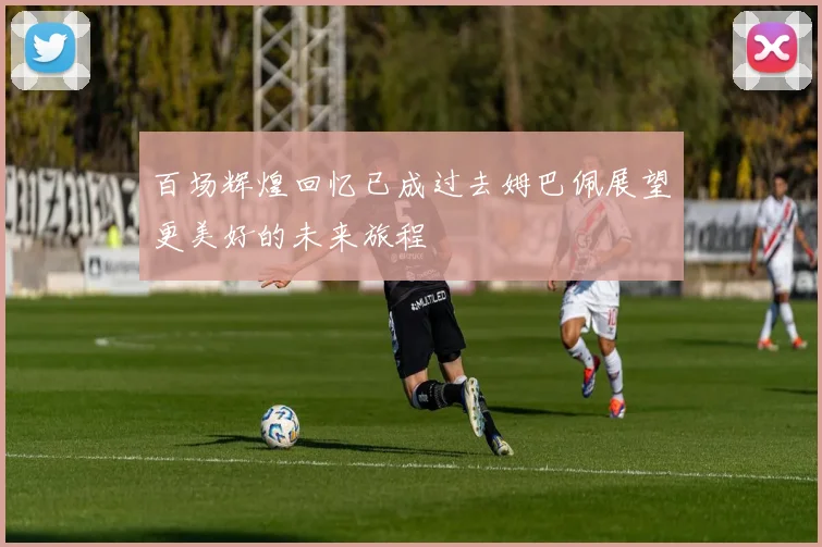 百场辉煌回忆已成过去姆巴佩展望更美好的未来旅程