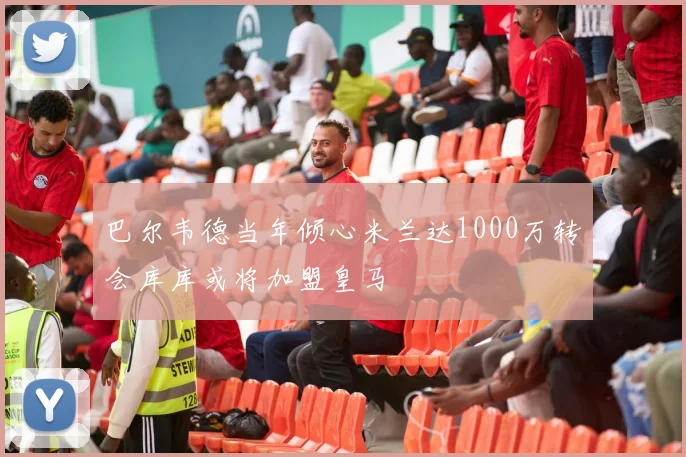 巴尔韦德当年倾心米兰达1000万转会库库或将加盟皇马