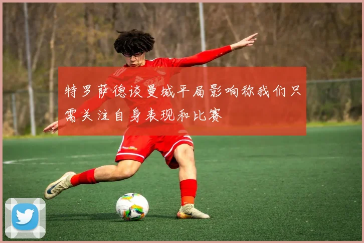 特罗萨德谈曼城平局影响称我们只需关注自身表现和比赛