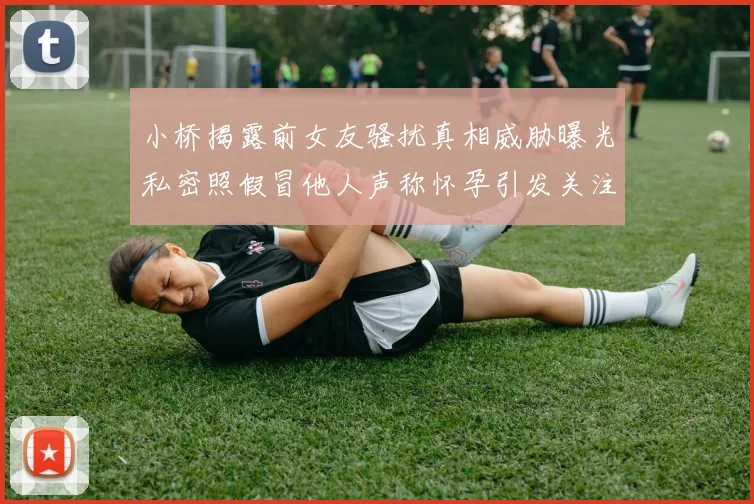 小桥揭露前女友骚扰真相威胁曝光私密照假冒他人声称怀孕引发关注