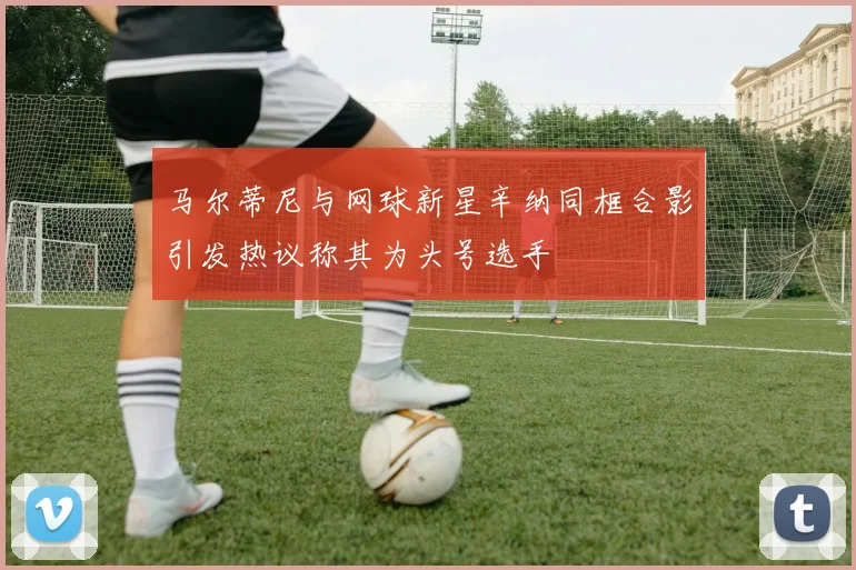 马尔蒂尼与网球新星辛纳同框合影引发热议称其为头号选手