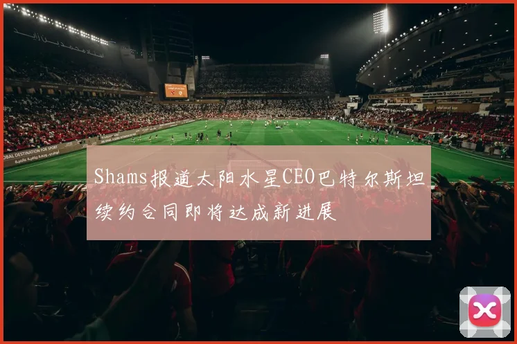 Shams报道太阳水星CEO巴特尔斯坦续约合同即将达成新进展