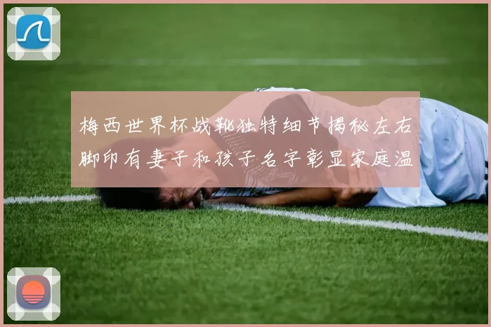 梅西世界杯战靴独特细节揭秘左右脚印有妻子和孩子名字彰显家庭温暖