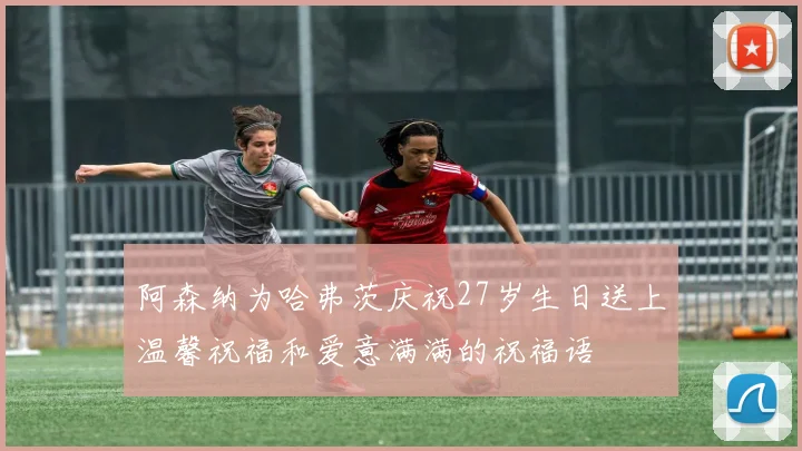 阿森纳为哈弗茨庆祝27岁生日送上温馨祝福和爱意满满的祝福语