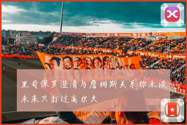 里奇保罗澄清与詹姆斯关系称未谈未来只打过高尔夫