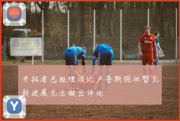 开拓者总经理谈比卢普斯现状暂无新进展无法做出评论