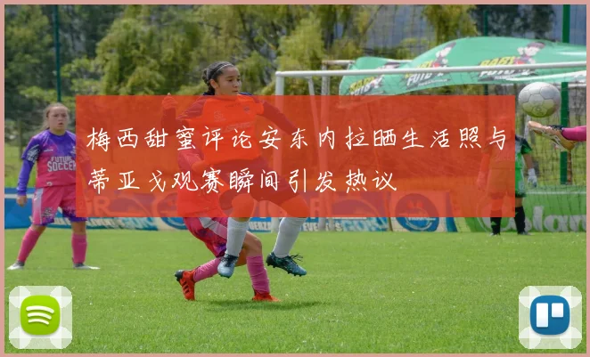 梅西甜蜜评论安东内拉晒生活照与蒂亚戈观赛瞬间引发热议